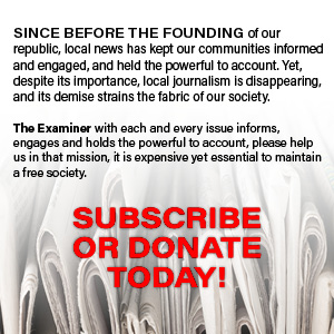 SINCE BEFORE THE FOUNDING of our republic, local news has kept our communities informed and engaged, and held the powerful to account. Yet, despite its importance, local journalism is disappearing, and its demise strains the fabric of our society. The Examiner with each and every issue informs, engages and holds the powerful to account, please help us in that mission, it is expensive yet essential to maintain a free society. SUBSCRIBE OR DONATE TODAY!